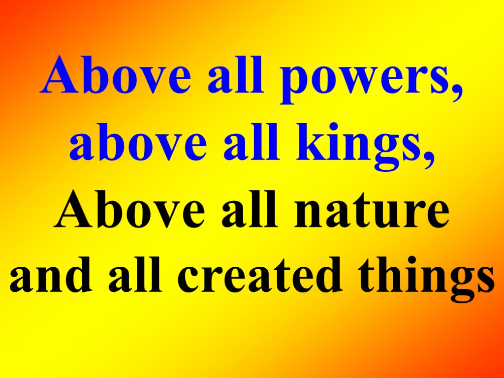 Above all powers, above all kings, Above all nature and all created things